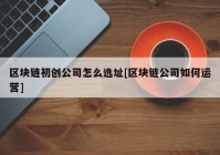 区块链初创公司怎么选址[区块链公司如何运营]